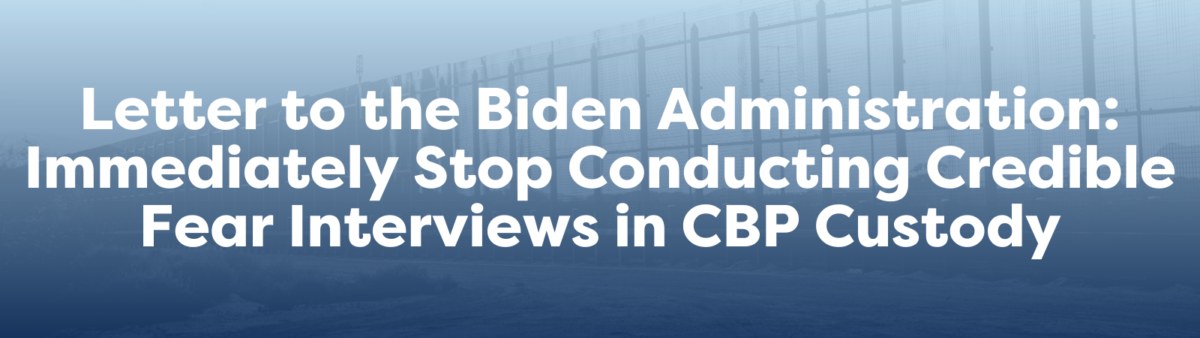 Letter to the Biden Administration: Immediately Stop Conducting Credible Fear Interviews in CBP Custody