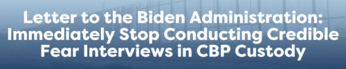 Letter to the Biden Administration: Immediately Stop Conducting Credible Fear Interviews in CBP Custody