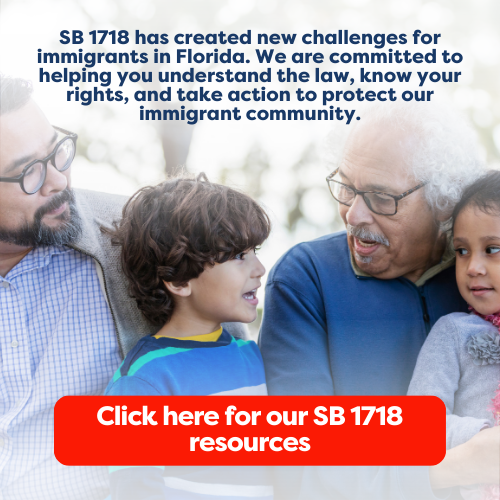 SB 1718 has created new challenges for immigrants in Florida. We are committed to helping you understand the law, know your rights, and take action to protect our immigrant community. Click here for our SB 1718 resources.
